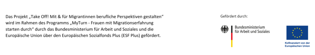 Das Projekt "Take Off! Mit & für Migrantinnen berufliche Perspektiven gestalten" wird im Rahmen des Programms "MyTurn - Frauen mit Migrationserfahrung starten durch" durch das Bundesministerium für Arbeit und Soziales und die Europäische Union über den Europäischen Sozialfonds Plus (ESF) gefördert.